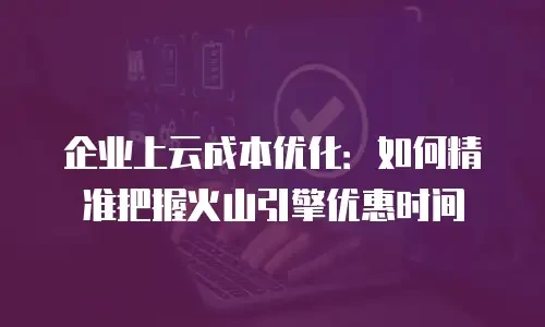 企业上云成本优化：如何精准把握火山引擎优惠时间