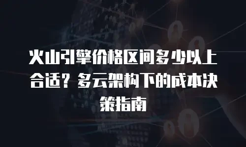 火山引擎价格区间多少以上合适？多云架构下的成本决策指南