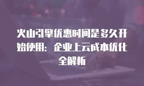 火山引擎优惠时间是多久开始使用：企业上云成本优化全解析
