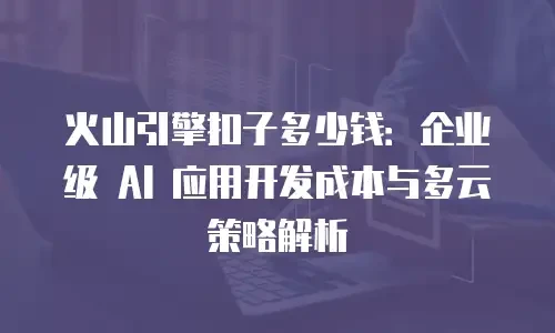 火山引擎扣子多少钱：企业级 AI 应用开发成本与多云策略解析