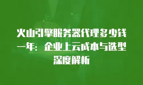 火山引擎服务器代理多少钱一年：企业上云成本与选型深度解析