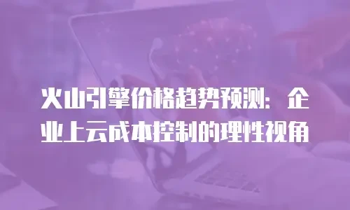 火山引擎价格趋势预测：企业上云成本控制的理性视角