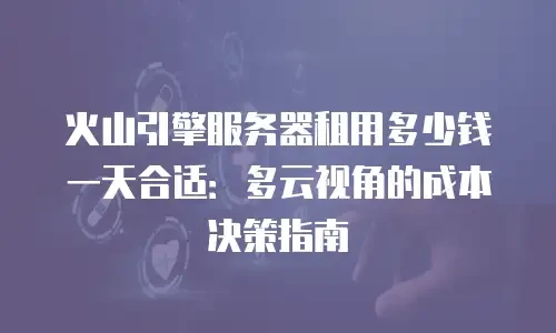 火山引擎服务器租用多少钱一天合适：多云视角的成本决策指南