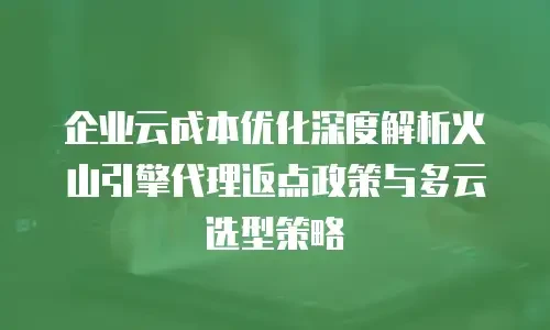 企业云成本优化深度解析火山引擎代理返点政策与多云选型策略