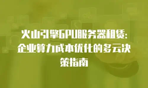 火山引擎GPU服务器租赁：企业算力成本优化的多云决策指南