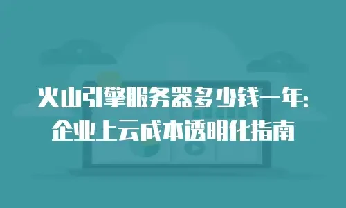 火山引擎服务器多少钱一年：企业上云成本透明化指南