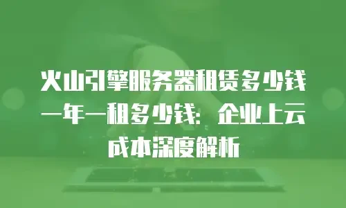 火山引擎服务器租赁多少钱一年一租多少钱：企业上云成本深度解析