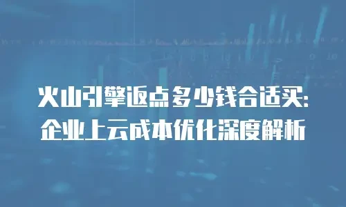 火山引擎返点多少钱合适买：企业上云成本优化深度解析