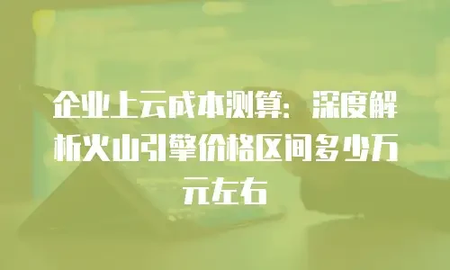 企业上云成本测算：深度解析火山引擎价格区间多少万元左右