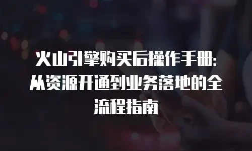 火山引擎购买后操作手册：从资源开通到业务落地的全流程指南