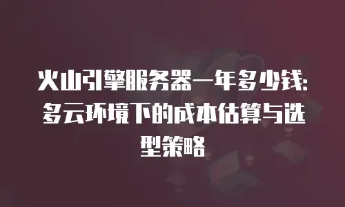 火山引擎服务器一年多少钱：多云环境下的成本估算与选型策略
