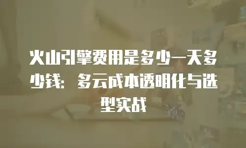 火山引擎费用是多少一天多少钱：多云成本透明化与选型实战