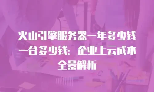 火山引擎服务器一年多少钱一台多少钱：企业上云成本全景解析
