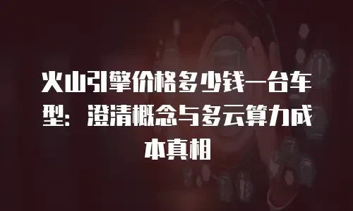 火山引擎价格多少钱一台车型：澄清概念与多云算力成本真相