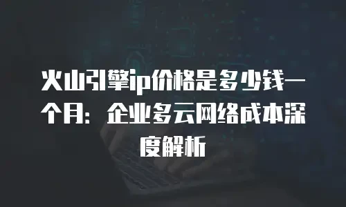 火山引擎ip价格是多少钱一个月：企业多云网络成本深度解析