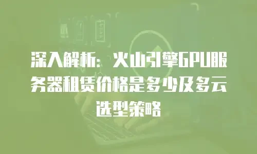 深入解析：火山引擎GPU服务器租赁价格是多少及多云选型策略