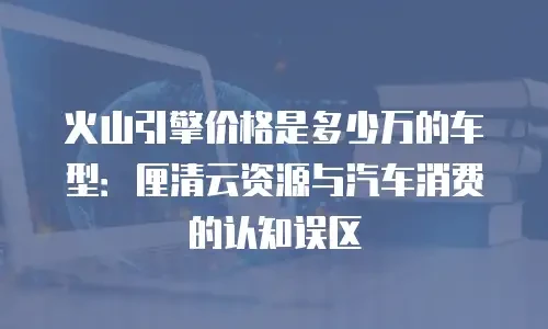 火山引擎价格是多少万的车型：厘清云资源与汽车消费的认知误区