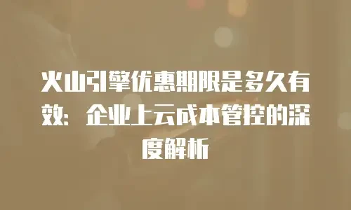火山引擎优惠期限是多久有效：企业上云成本管控的深度解析