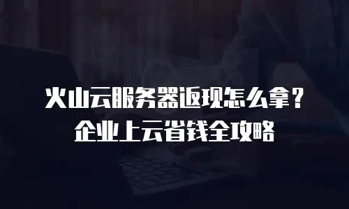 火山云服务器返现怎么拿？企业上云省钱全攻略
