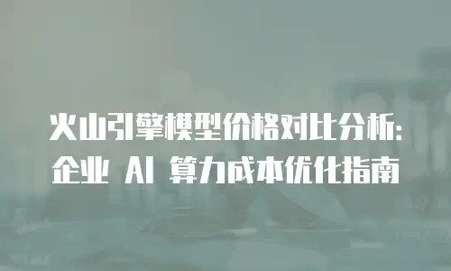 火山引擎模型价格对比分析：企业 AI 算力成本优化指南