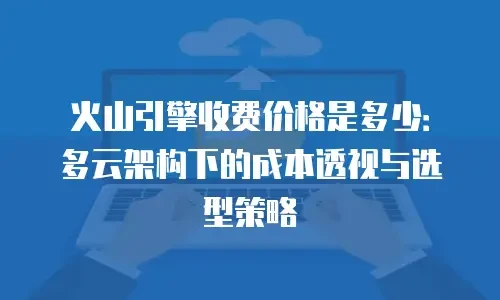 火山引擎收费价格是多少：多云架构下的成本透视与选型策略