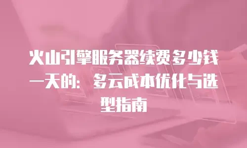 火山引擎服务器续费多少钱一天的：多云成本优化与选型指南