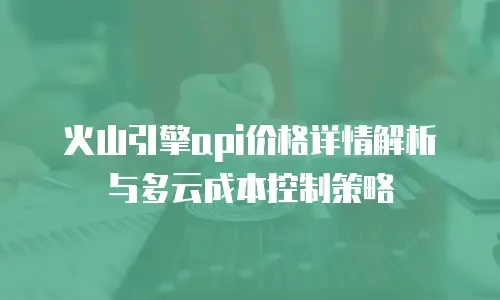 火山引擎api价格详情解析与多云成本控制策略