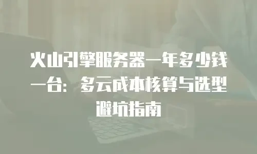 火山引擎服务器一年多少钱一台：多云成本核算与选型避坑指南