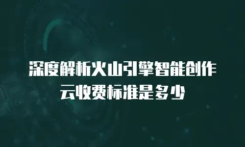深度解析火山引擎智能创作云收费标准是多少