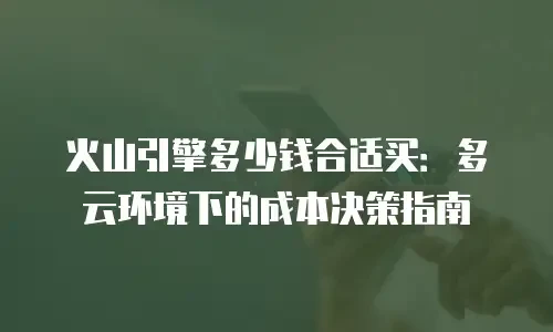 火山引擎多少钱合适买：多云环境下的成本决策指南