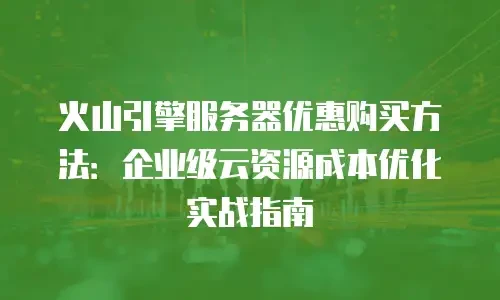火山引擎服务器优惠购买方法：企业级云资源成本优化实战指南