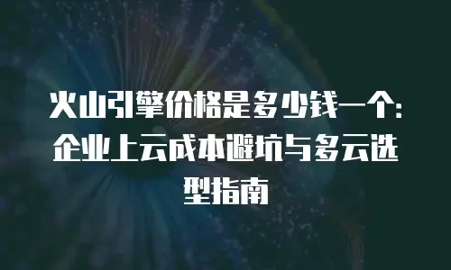 火山引擎价格是多少钱一个：企业上云成本避坑与多云选型指南