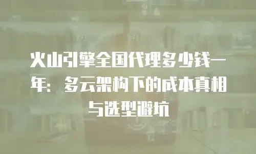 火山引擎全国代理多少钱一年：多云架构下的成本真相与选型避坑