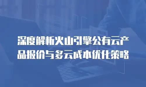 深度解析火山引擎公有云产品报价与多云成本优化策略