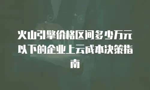 火山引擎价格区间多少万元以下的企业上云成本决策指南