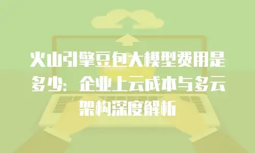 火山引擎豆包大模型费用是多少：企业上云成本与多云架构深度解析