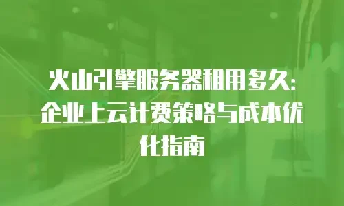 火山引擎服务器租用多久：企业上云计费策略与成本优化指南