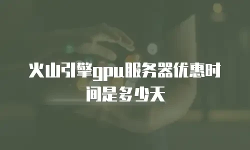 火山引擎gpu服务器优惠时间是多少天