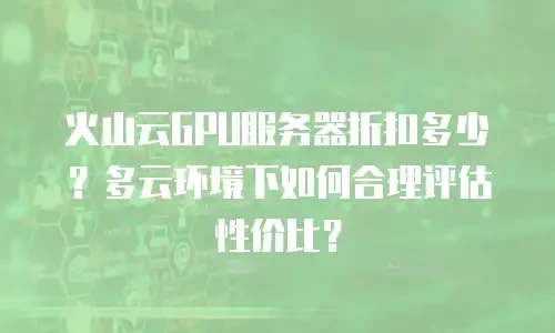 火山云GPU服务器折扣多少？多云环境下如何合理评估性价比？
