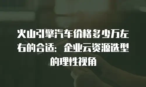 火山引擎汽车价格多少万左右的合适：企业云资源选型的理性视角