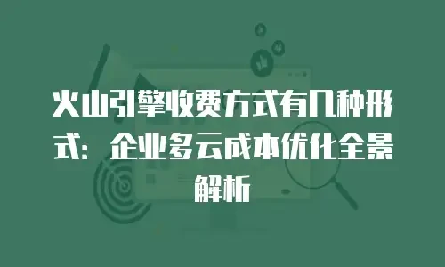 火山引擎收费方式有几种形式：企业多云成本优化全景解析