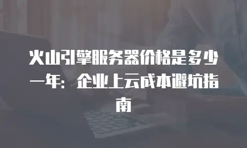 火山引擎服务器价格是多少一年：企业上云成本避坑指南