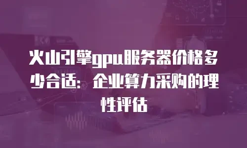 火山引擎gpu服务器价格多少合适：企业算力采购的理性评估