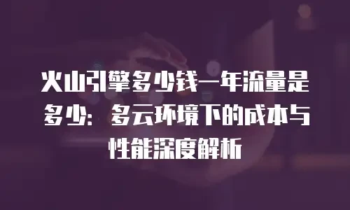 火山引擎多少钱一年流量是多少：多云环境下的成本与性能深度解析
