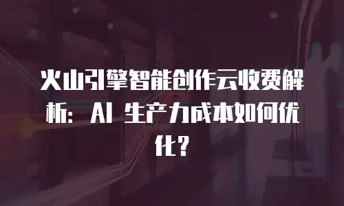火山引擎智能创作云收费解析：AI 生产力成本如何优化？