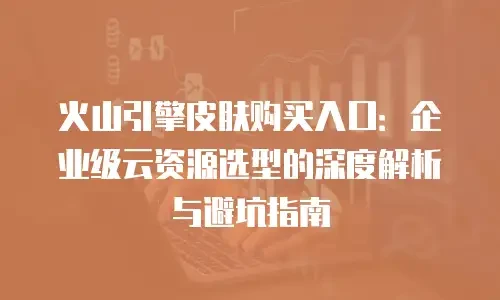 火山引擎皮肤购买入口：企业级云资源选型的深度解析与避坑指南