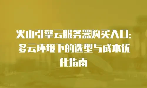火山引擎云服务器购买入口：多云环境下的选型与成本优化指南