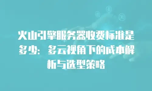 火山引擎服务器收费标准是多少：多云视角下的成本解析与选型策略