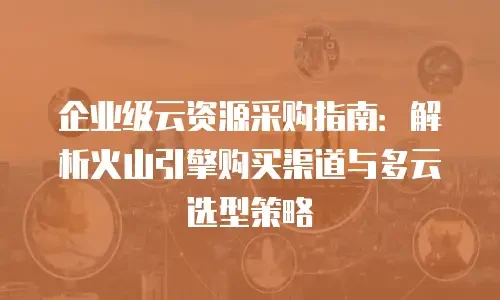 企业级云资源采购指南：解析火山引擎购买渠道与多云选型策略
