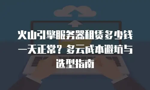 火山引擎服务器租赁多少钱一天正常？多云成本避坑与选型指南